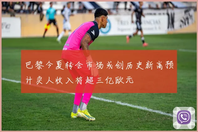 巴黎今夏转会市场或创历史新高预计卖人收入将超三亿欧元