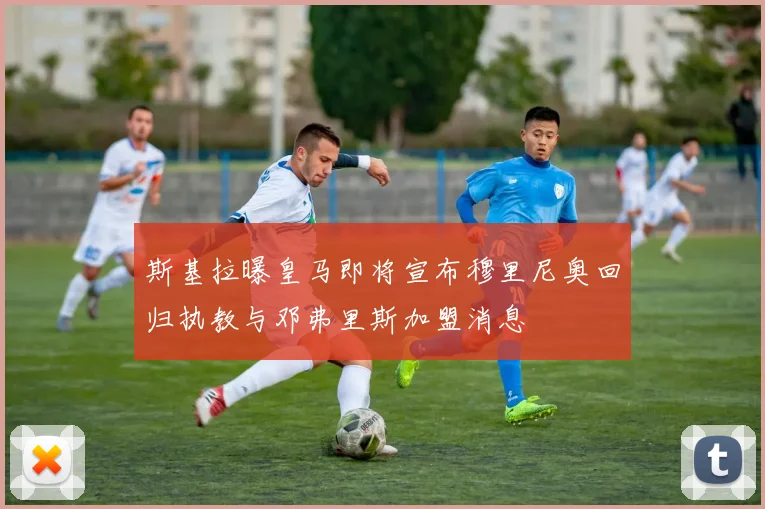斯基拉曝皇马即将宣布穆里尼奥回归执教与邓弗里斯加盟消息