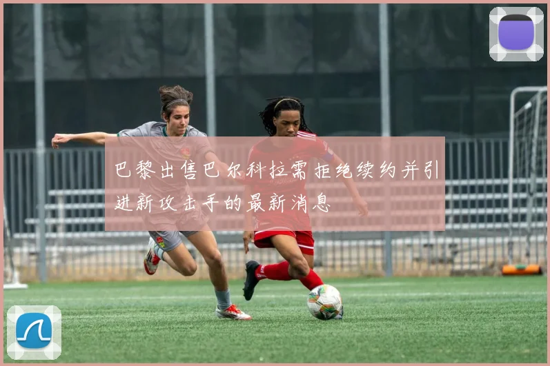 巴黎出售巴尔科拉需拒绝续约并引进新攻击手的最新消息