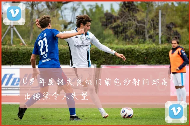 C罗再度错失良机门前包抄射门却高出横梁令人失望