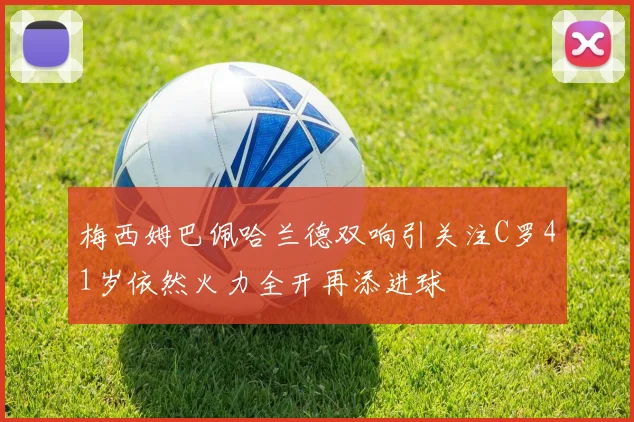 梅西姆巴佩哈兰德双响引关注C罗41岁依然火力全开再添进球