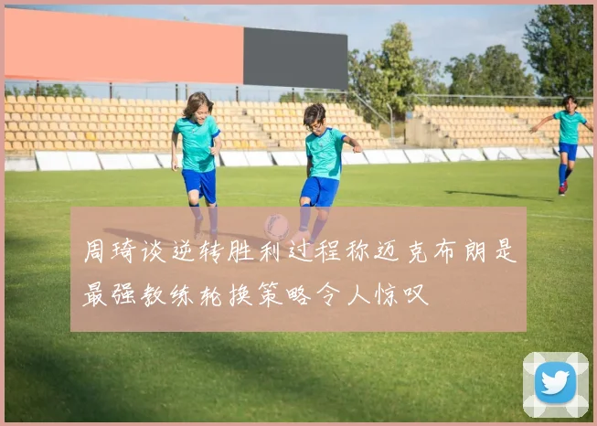 周琦谈逆转胜利过程称迈克布朗是最强教练轮换策略令人惊叹