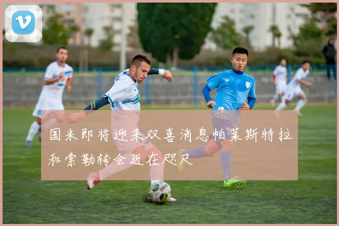 国米即将迎来双喜消息帕莱斯特拉和索勒转会近在咫尺