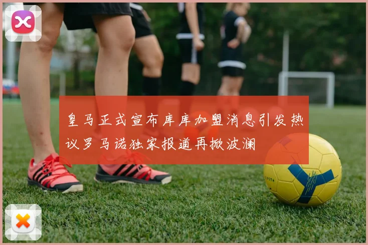皇马正式宣布库库加盟消息引发热议罗马诺独家报道再掀波澜