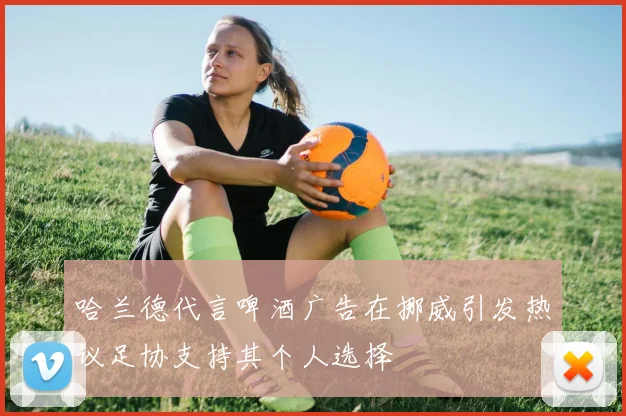 哈兰德代言啤酒广告在挪威引发热议足协支持其个人选择