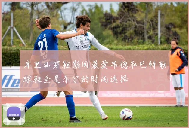 库里乱穿鞋期间最爱韦德和巴特勒球鞋全是李宁的时尚选择