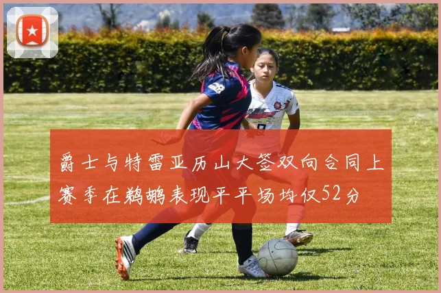 爵士与特雷亚历山大签双向合同上赛季在鹈鹕表现平平场均仅52分