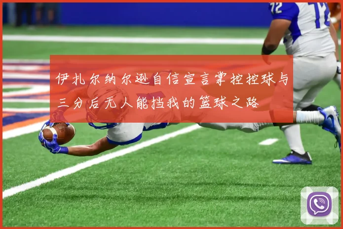 伊扎尔纳尔逊自信宣言掌控控球与三分后无人能挡我的篮球之路