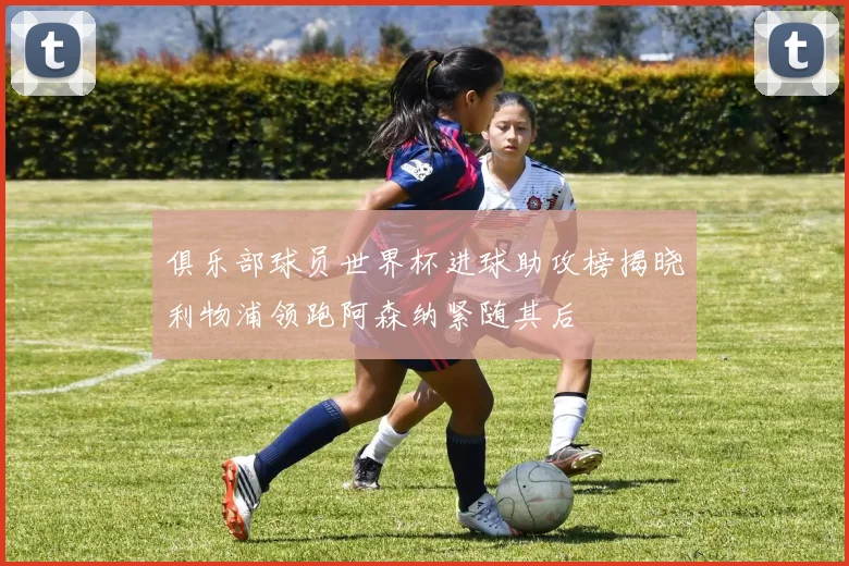 俱乐部球员世界杯进球助攻榜揭晓利物浦领跑阿森纳紧随其后