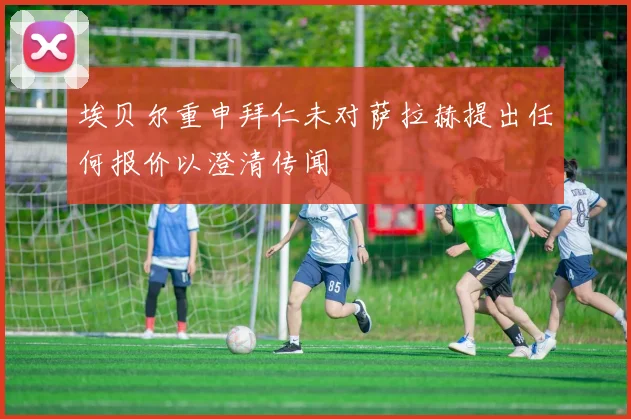 埃贝尔重申拜仁未对萨拉赫提出任何报价以澄清传闻