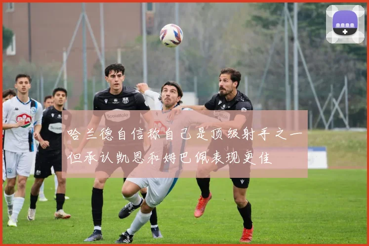 哈兰德自信称自己是顶级射手之一但承认凯恩和姆巴佩表现更佳