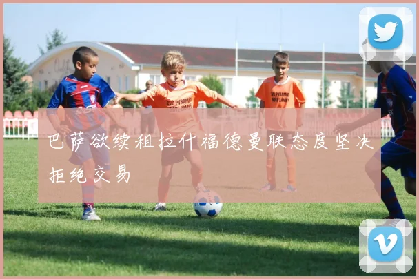 巴萨欲续租拉什福德曼联态度坚决拒绝交易
