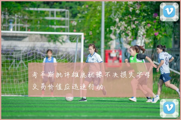 考辛斯批评雄鹿犹豫不决损失字母交易价值应迅速行动