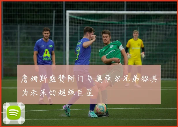 詹姆斯盛赞阿门与奥萨尔兄弟称其为未来的超级巨星