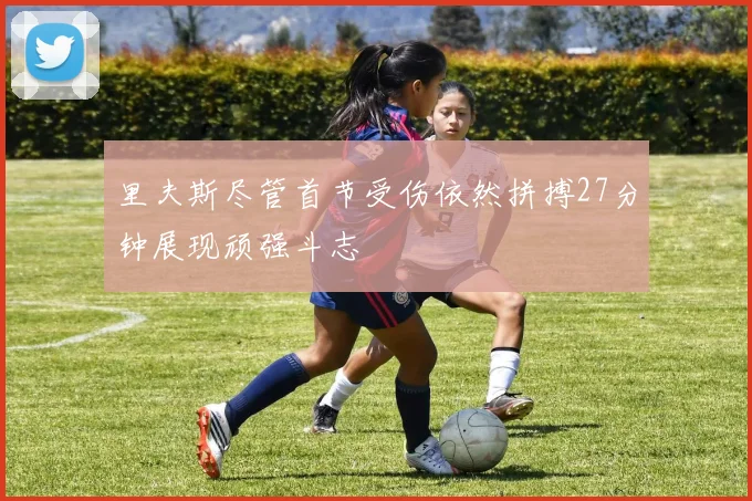 里夫斯尽管首节受伤依然拼搏27分钟展现顽强斗志