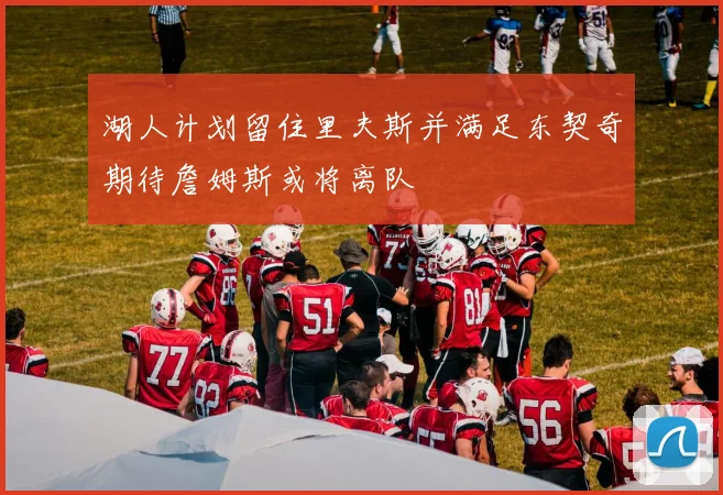 湖人计划留住里夫斯并满足东契奇期待詹姆斯或将离队