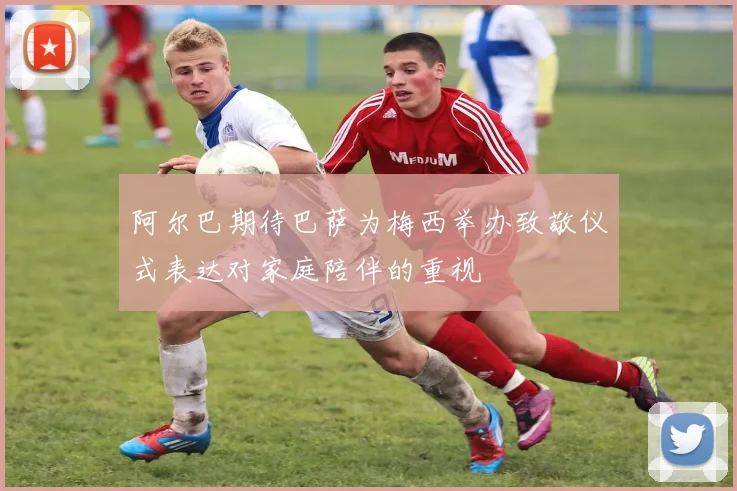 阿尔巴期待巴萨为梅西举办致敬仪式表达对家庭陪伴的重视