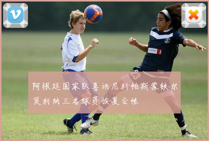 阿根廷国家队喜讯尼科帕斯蒙铁尔莫利纳三名球员恢复合练